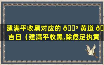 建满平收黑对应的 🌺 黄道 🦋 吉日（建满平收黑,除危定执黄,成开皆可用,破闭不相当）